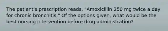 The patient's prescription reads, "Amoxicillin 250 mg twice a day for chronic bronchitis." Of the options given, what would be the best nursing intervention before drug administration?