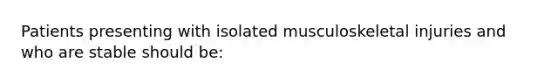 Patients presenting with isolated musculoskeletal injuries and who are stable should​ be: