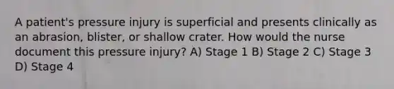 A patient's pressure injury is superficial and presents clinically as an abrasion, blister, or shallow crater. How would the nurse document this pressure injury? A) Stage 1 B) Stage 2 C) Stage 3 D) Stage 4