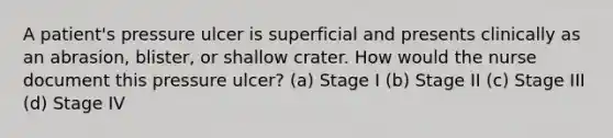 A patient's pressure ulcer is superficial and presents clinically as an abrasion, blister, or shallow crater. How would the nurse document this pressure ulcer? (a) Stage I (b) Stage II (c) Stage III (d) Stage IV