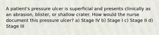 A patient's pressure ulcer is superficial and presents clinically as an abrasion, blister, or shallow crater. How would the nurse document this pressure ulcer? a) Stage IV b) Stage I c) Stage II d) Stage III