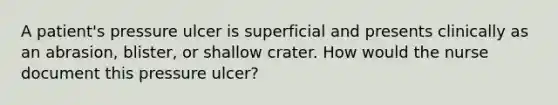 A patient's pressure ulcer is superficial and presents clinically as an abrasion, blister, or shallow crater. How would the nurse document this pressure ulcer?