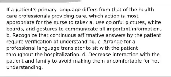 If a patient's primary language differs from that of the health care professionals providing care, which action is most appropriate for the nurse to take? a. Use colorful pictures, white boards, and gestures to communicate all important information. b. Recognize that continuous affirmative answers by the patient require verification of understanding. c. Arrange for a professional language translator to sit with the patient throughout the hospitalization. d. Decrease interaction with the patient and family to avoid making them uncomfortable for not understanding.