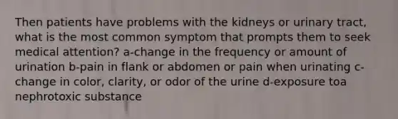 Then patients have problems with the kidneys or urinary tract, what is the most common symptom that prompts them to seek medical attention? a-change in the frequency or amount of urination b-pain in flank or abdomen or pain when urinating c-change in color, clarity, or odor of the urine d-exposure toa nephrotoxic substance