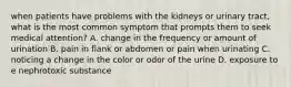 when patients have problems with the kidneys or urinary tract, what is the most common symptom that prompts them to seek medical attention? A. change in the frequency or amount of urination B. pain in flank or abdomen or pain when urinating C. noticing a change in the color or odor of the urine D. exposure to e nephrotoxic substance