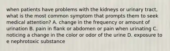 when patients have problems with the kidneys or urinary tract, what is the most common symptom that prompts them to seek medical attention? A. change in the frequency or amount of urination B. pain in flank or abdomen or pain when urinating C. noticing a change in the color or odor of the urine D. exposure to e nephrotoxic substance