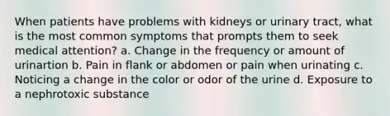 When patients have problems with kidneys or urinary tract, what is the most common symptoms that prompts them to seek medical attention? a. Change in the frequency or amount of urinartion b. Pain in flank or abdomen or pain when urinating c. Noticing a change in the color or odor of the urine d. Exposure to a nephrotoxic substance