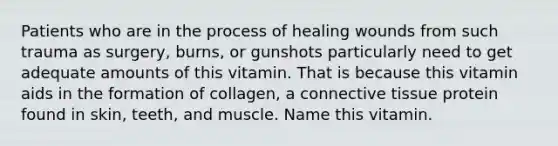 Patients who are in the process of healing wounds from such trauma as surgery, burns, or gunshots particularly need to get adequate amounts of this vitamin. That is because this vitamin aids in the formation of collagen, a connective tissue protein found in skin, teeth, and muscle. Name this vitamin.