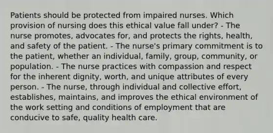 Patients should be protected from impaired nurses. Which provision of nursing does this ethical value fall under? - The nurse promotes, advocates for, and protects the rights, health, and safety of the patient. - The nurse's primary commitment is to the patient, whether an individual, family, group, community, or population. - The nurse practices with compassion and respect for the inherent dignity, worth, and unique attributes of every person. - The nurse, through individual and collective effort, establishes, maintains, and improves the ethical environment of the work setting and conditions of employment that are conducive to safe, quality health care.