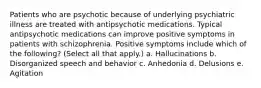 Patients who are psychotic because of underlying psychiatric illness are treated with antipsychotic medications. Typical antipsychotic medications can improve positive symptoms in patients with schizophrenia. Positive symptoms include which of the following? (Select all that apply.) a. Hallucinations b. Disorganized speech and behavior c. Anhedonia d. Delusions e. Agitation