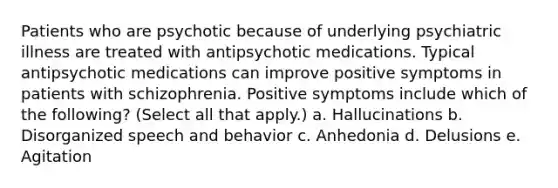 Patients who are psychotic because of underlying psychiatric illness are treated with antipsychotic medications. Typical antipsychotic medications can improve positive symptoms in patients with schizophrenia. Positive symptoms include which of the following? (Select all that apply.) a. Hallucinations b. Disorganized speech and behavior c. Anhedonia d. Delusions e. Agitation