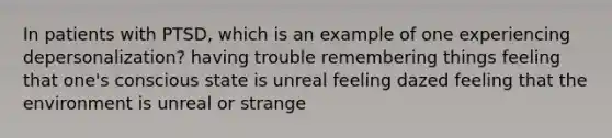 In patients with PTSD, which is an example of one experiencing depersonalization? having trouble remembering things feeling that one's conscious state is unreal feeling dazed feeling that the environment is unreal or strange