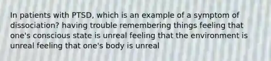 In patients with PTSD, which is an example of a symptom of dissociation? having trouble remembering things feeling that one's conscious state is unreal feeling that the environment is unreal feeling that one's body is unreal