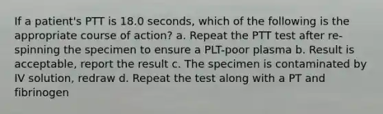 If a patient's PTT is 18.0 seconds, which of the following is the appropriate course of action? a. Repeat the PTT test after re-spinning the specimen to ensure a PLT-poor plasma b. Result is acceptable, report the result c. The specimen is contaminated by IV solution, redraw d. Repeat the test along with a PT and fibrinogen