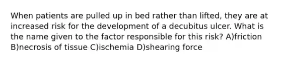 When patients are pulled up in bed rather than lifted, they are at increased risk for the development of a decubitus ulcer. What is the name given to the factor responsible for this risk? A)friction B)necrosis of tissue C)ischemia D)shearing force