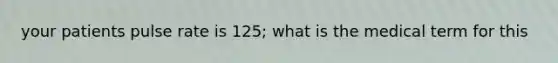 your patients pulse rate is 125; what is the medical term for this