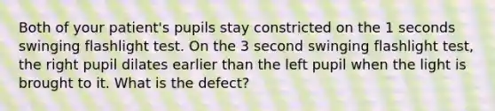 Both of your patient's pupils stay constricted on the 1 seconds swinging flashlight test. On the 3 second swinging flashlight test, the right pupil dilates earlier than the left pupil when the light is brought to it. What is the defect?