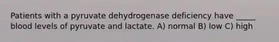 Patients with a pyruvate dehydrogenase deficiency have _____ blood levels of pyruvate and lactate. A) normal B) low C) high