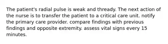 The patient's radial pulse is weak and thready. The next action of the nurse is to transfer the patient to a critical care unit. notify the primary care provider. compare findings with previous findings and opposite extremity. assess vital signs every 15 minutes.