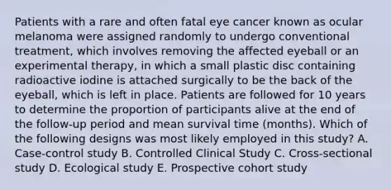 Patients with a rare and often fatal eye cancer known as ocular melanoma were assigned randomly to undergo conventional treatment, which involves removing the affected eyeball or an experimental therapy, in which a small plastic disc containing radioactive iodine is attached surgically to be the back of the eyeball, which is left in place. Patients are followed for 10 years to determine the proportion of participants alive at the end of the follow-up period and mean survival time (months). Which of the following designs was most likely employed in this study? A. Case-control study B. Controlled Clinical Study C. Cross-sectional study D. Ecological study E. Prospective cohort study