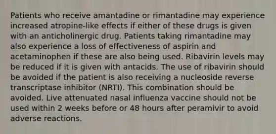 Patients who receive amantadine or rimantadine may experience increased atropine-like effects if either of these drugs is given with an anticholinergic drug. Patients taking rimantadine may also experience a loss of effectiveness of aspirin and acetaminophen if these are also being used. Ribavirin levels may be reduced if it is given with antacids. The use of ribavirin should be avoided if the patient is also receiving a nucleoside reverse transcriptase inhibitor (NRTI). This combination should be avoided. Live attenuated nasal influenza vaccine should not be used within 2 weeks before or 48 hours after peramivir to avoid adverse reactions.