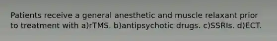 Patients receive a general anesthetic and muscle relaxant prior to treatment with a)rTMS. b)antipsychotic drugs. c)SSRIs. d)ECT.