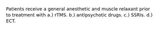 Patients receive a general anesthetic and muscle relaxant prior to treatment with a.) rTMS. b.) antipsychotic drugs. c.) SSRIs. d.) ECT.