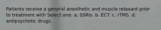 Patients receive a general anesthetic and muscle relaxant prior to treatment with Select one: a. SSRIs. b. ECT. c. rTMS. d. antipsychotic drugs.