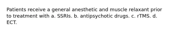 Patients receive a general anesthetic and muscle relaxant prior to treatment with a. SSRIs. b. antipsychotic drugs. c. rTMS. d. ECT.