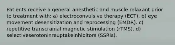 Patients receive a general anesthetic and muscle relaxant prior to treatment with: a) electroconvulsive therapy (ECT). b) eye movement desensitization and reprocessing (EMDR). c) repetitive transcranial magnetic stimulation (rTMS). d) selectiveserotoninreuptakeinhibitors (SSRIs).