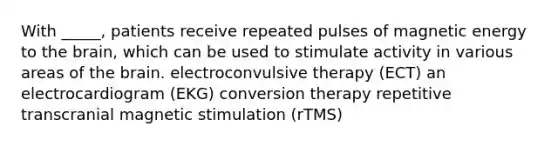 With _____, patients receive repeated pulses of magnetic energy to the brain, which can be used to stimulate activity in various areas of the brain. electroconvulsive therapy (ECT) an electrocardiogram (EKG) conversion therapy repetitive transcranial magnetic stimulation (rTMS)