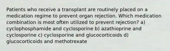 Patients who receive a transplant are routinely placed on a medication regime to prevent organ rejection. Which medication combination is most often utilized to prevent rejection? a) cyclophosphamide and cyclosporine b) azathioprine and cyclosporine c) cyclosporine and glucocorticoids d) glucocorticoids and methotrexate