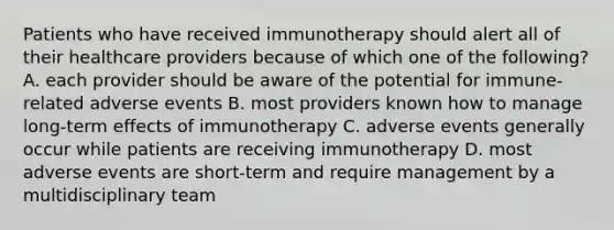 Patients who have received immunotherapy should alert all of their healthcare providers because of which one of the following? A. each provider should be aware of the potential for immune-related adverse events B. most providers known how to manage long-term effects of immunotherapy C. adverse events generally occur while patients are receiving immunotherapy D. most adverse events are short-term and require management by a multidisciplinary team