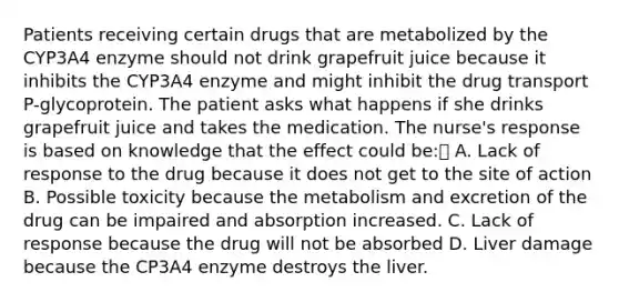 Patients receiving certain drugs that are metabolized by the CYP3A4 enzyme should not drink grapefruit juice because it inhibits the CYP3A4 enzyme and might inhibit the drug transport P-glycoprotein. The patient asks what happens if she drinks grapefruit juice and takes the medication. The nurse's response is based on knowledge that the effect could be: A. Lack of response to the drug because it does not get to the site of action B. Possible toxicity because the metabolism and excretion of the drug can be impaired and absorption increased. C. Lack of response because the drug will not be absorbed D. Liver damage because the CP3A4 enzyme destroys the liver.