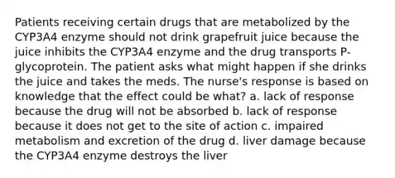 Patients receiving certain drugs that are metabolized by the CYP3A4 enzyme should not drink grapefruit juice because the juice inhibits the CYP3A4 enzyme and the drug transports P-glycoprotein. The patient asks what might happen if she drinks the juice and takes the meds. The nurse's response is based on knowledge that the effect could be what? a. lack of response because the drug will not be absorbed b. lack of response because it does not get to the site of action c. impaired metabolism and excretion of the drug d. liver damage because the CYP3A4 enzyme destroys the liver