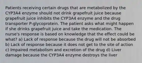 Patients receiving certain drugs that are metabolized by the CYP3A4 enzyme should not drink grapefruit juice because grapefruit juice inhibits the CYP3A4 enzyme and the drug transporter P-glycoprotein. The patient asks what might happen if she drinks grapefruit juice and take the medication. The nurse's response is based on knowledge that the effect could be what? a) Lack of response because the drug will not be absorbed b) Lack of response because it does not get to the site of action c) Impaired metabolism and excretion of the drug d) Liver damage because the CYP3A4 enzyme destroys the liver