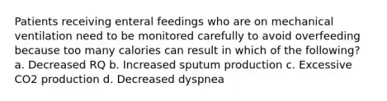 Patients receiving enteral feedings who are on mechanical ventilation need to be monitored carefully to avoid overfeeding because too many calories can result in which of the following? a. Decreased RQ b. Increased sputum production c. Excessive CO2 production d. Decreased dyspnea