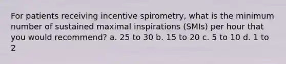 For patients receiving incentive spirometry, what is the minimum number of sustained maximal inspirations (SMIs) per hour that you would recommend? a. 25 to 30 b. 15 to 20 c. 5 to 10 d. 1 to 2