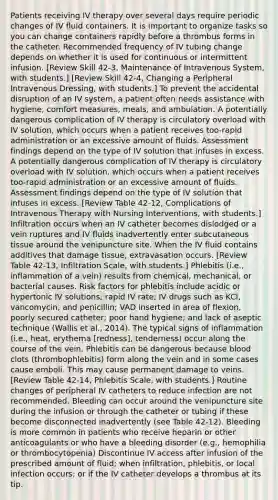 Patients receiving IV therapy over several days require periodic changes of IV fluid containers. It is important to organize tasks so you can change containers rapidly before a thrombus forms in the catheter. Recommended frequency of IV tubing change depends on whether it is used for continuous or intermittent infusion. [Review Skill 42-3, Maintenance of Intravenous System, with students.] [Review Skill 42-4, Changing a Peripheral Intravenous Dressing, with students.] To prevent the accidental disruption of an IV system, a patient often needs assistance with hygiene, comfort measures, meals, and ambulation. A potentially dangerous complication of IV therapy is circulatory overload with IV solution, which occurs when a patient receives too-rapid administration or an excessive amount of fluids. Assessment findings depend on the type of IV solution that infuses in excess. A potentially dangerous complication of IV therapy is circulatory overload with IV solution, which occurs when a patient receives too-rapid administration or an excessive amount of fluids. Assessment findings depend on the type of IV solution that infuses in excess. [Review Table 42-12, Complications of Intravenous Therapy with Nursing Interventions, with students.] Infiltration occurs when an IV catheter becomes dislodged or a vein ruptures and IV fluids inadvertently enter subcutaneous tissue around the venipuncture site. When the IV fluid contains additives that damage tissue, extravasation occurs. [Review Table 42-13, Infiltration Scale, with students.] Phlebitis (i.e., inflammation of a vein) results from chemical, mechanical, or bacterial causes. Risk factors for phlebitis include acidic or hypertonic IV solutions; rapid IV rate; IV drugs such as KCl, vancomycin, and penicillin; VAD inserted in area of flexion, poorly secured catheter; poor hand hygiene; and lack of aseptic technique (Wallis et al., 2014). The typical signs of inflammation (i.e., heat, erythema [redness], tenderness) occur along the course of the vein. Phlebitis can be dangerous because blood clots (thrombophlebitis) form along the vein and in some cases cause emboli. This may cause permanent damage to veins. [Review Table 42-14, Phlebitis Scale, with students.] Routine changes of peripheral IV catheters to reduce infection are not recommended. Bleeding can occur around the venipuncture site during the infusion or through the catheter or tubing if these become disconnected inadvertently (see Table 42-12). Bleeding is more common in patients who receive heparin or other anticoagulants or who have a bleeding disorder (e.g., hemophilia or thrombocytopenia) Discontinue IV access after infusion of the prescribed amount of fluid; when infiltration, phlebitis, or local infection occurs; or if the IV catheter develops a thrombus at its tip.