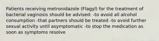 Patients receiving metronidazole (Flagyl) for the treatment of bacterial vaginosis should be advised: -to avoid all alcohol consumption -that partners should be treated -to avoid further sexual activity until asymptomatic -to stop the medication as soon as symptoms resolve