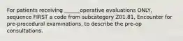 For patients receiving ______operative evaluations ONLY, sequence FIRST a code from subcategory Z01.81, Encounter for pre-procedural examinations, to describe the pre-op consultations.