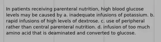 In patients receiving parenteral nutrition, high blood glucose levels may be caused by a. inadequate infusions of potassium. b. rapid infusions of high levels of dextrose. c. use of peripheral rather than central parenteral nutrition. d. infusion of too much amino acid that is deaminated and converted to glucose.