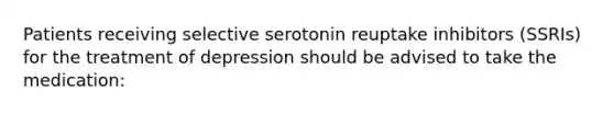 Patients receiving selective serotonin reuptake inhibitors (SSRIs) for the treatment of depression should be advised to take the medication: