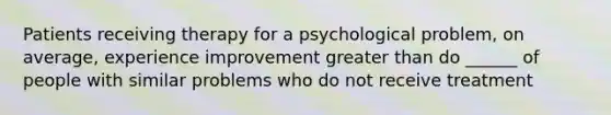 Patients receiving therapy for a psychological problem, on average, experience improvement greater than do ______ of people with similar problems who do not receive treatment