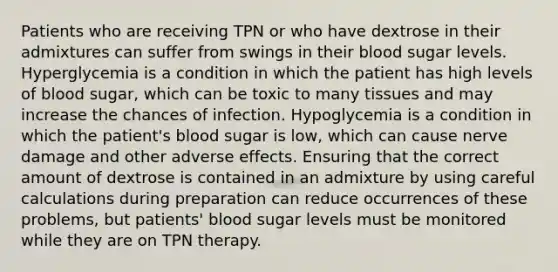 Patients who are receiving TPN or who have dextrose in their admixtures can suffer from swings in their blood sugar levels. Hyperglycemia is a condition in which the patient has high levels of blood sugar, which can be toxic to many tissues and may increase the chances of infection. Hypoglycemia is a condition in which the patient's blood sugar is low, which can cause nerve damage and other adverse effects. Ensuring that the correct amount of dextrose is contained in an admixture by using careful calculations during preparation can reduce occurrences of these problems, but patients' blood sugar levels must be monitored while they are on TPN therapy.