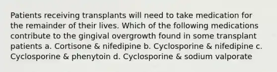 Patients receiving transplants will need to take medication for the remainder of their lives. Which of the following medications contribute to the gingival overgrowth found in some transplant patients a. Cortisone & nifedipine b. Cyclosporine & nifedipine c. Cyclosporine & phenytoin d. Cyclosporine & sodium valporate