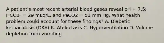 A patient's most recent arterial blood gases reveal pH = 7.5; HCO3- = 29 mEq/L, and PaCO2 = 51 mm Hg. What health problem could account for these findings? A. Diabetic ketoacidosis (DKA) B. Atelectasis C. Hyperventilation D. Volume depletion from vomiting