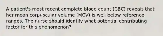 A patient's most recent complete blood count (CBC) reveals that her mean corpuscular volume (MCV) is well below reference ranges. The nurse should identify what potential contributing factor for this phenomenon?