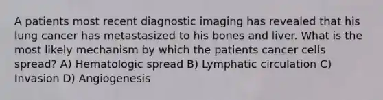 A patients most recent diagnostic imaging has revealed that his lung cancer has metastasized to his bones and liver. What is the most likely mechanism by which the patients <a href='https://www.questionai.com/knowledge/kwOy5jATDM-cancer-cells' class='anchor-knowledge'>cancer cells</a> spread? A) Hematologic spread B) Lymphatic circulation C) Invasion D) Angiogenesis