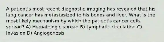 A patient's most recent diagnostic imaging has revealed that his lung cancer has metastasized to his bones and liver. What is the most likely mechanism by which the patient's cancer cells spread? A) Hematologic spread B) Lymphatic circulation C) Invasion D) Angiogenesis